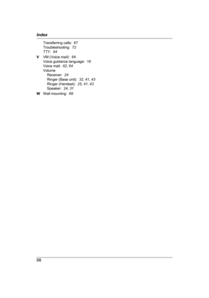 Page 98Transferring calls:  
67
T roubleshooting:   72
TTY:   94
V VM (Voice mail):   64
Voice guidance language:   18
Voice mail:   62, 64
Volume Receiver:   24
Ringer (Base unit):   32, 41 , 43
Ringer (Handset):   25, 41 , 43
Speaker:   24, 31
W Wall mounting:   68
98 Index 