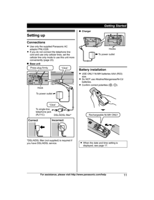 Page 11Setting up
Connections
R Use only the supplied Panasonic AC
adaptor PNLV226.
R If you do not connect the telephone line
cord and use only cellular lines, set the
cellular line only mode to use this unit more
conveniently (page 20).
n Base unit
*DSL/ADSL filter (not supplied) is required if
you have DSL/ADSL service.
n Charger
Battery installation
R USE ONLY Ni-MH batteries AAA (R03)
size.
R Do NOT use Alkaline/Manganese/Ni-Cd
batteries.
R Confirm correct polarities (
, ).
RWhen the date and time setting...