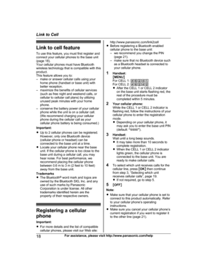 Page 18Link to cell featureTo use this feature, you must first register and
connect your cellular phones to the base unit
(page 18).
Your cellular phones must have Bluetooth
wireless technology that is compatible with this
product.
This feature allows you to:
– make or answer cellular calls using your home phone (handset or base unit) with
better reception.
– maximize the benefits of cellular services (such as free night and weekend calls, or
cellular to cellular call plans) by utilizing
unused peak minutes...