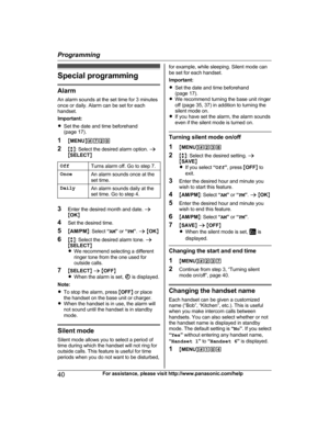Page 40Special programming
AlarmAn alarm sounds at the set time for 3 minutes
once or daily. Alarm can be set for each
handset.
Important:
R Set the date and time beforehand
(page 17).
1 MMENU N#720
2 Mb N: Select the desired alarm option.  a
M SELECT N
OffTurns alarm off. Go to step 7.OnceAn alarm sounds once at the
set time.DailyAn alarm sounds daily at the
set time. Go to step 4.
3 Enter the desired month and date.  a
M OK N
4 Set the desired time.
5 MAM/PM N: Select  “AM ” or  “PM ”.  a  M OK N
6 Mb N:...