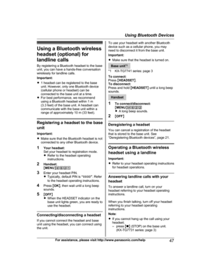 Page 47Using a Bluetooth wirelessheadset (optional) for
landline calls
By registering a Bluetooth headset to the base
unit, you can have a hands-free conversation
wirelessly for landline calls.
Important:
R 1 headset can be registered to the base
unit. However, only one Bluetooth device
(cellular phone or headset) can be
connected to the base unit at a time.
R For best performance, we recommend
using a Bluetooth headset within 1 m
(3.3 feet) of the base unit. A headset can
communicate with the base unit within...
