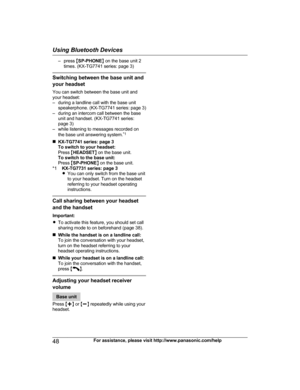 Page 48– press MSP-PHONE N on the base unit 2
times. (KX-TG7741 series: page 3)
Switching between the base unit and
your headset
You can switch between the base unit and
your headset:
– during a landline call with the base unit speakerphone. (KX-TG7741 series: page 3)
– during an intercom call between the base unit and handset. (KX-TG7741 series:
page 3)
– while listening to messages recorded on
the base unit answering system. *1
n KX-TG7741 series: page 3
To switch to your headset:
Press  MHEADSET N on the...