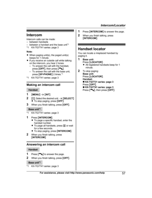 Page 57IntercomIntercom calls can be made:
– between handsets
– between a handset and the base unit *1
*1 KX-TG7741 series: page 3
Note:
R When paging unit(s), the paged unit(s)
beeps for 1 minute.
R If you receive an outside call while talking
on the intercom, you hear 2 tones.
– To answer the call with the handset,
press  MOFF N, then press  M
N.
– To answer the call with the base unit,
press  MSP-PHONE N 2 times. *1
*1 KX-TG7741 series: page 3
Making an intercom call
Handset
1 MMENU N a  M INT N
2 Mb N:...