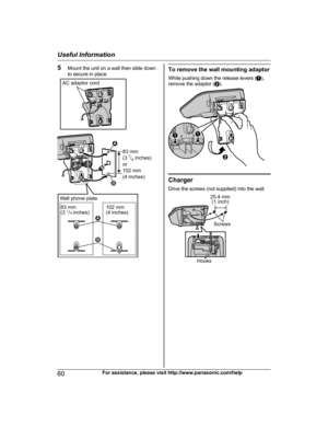 Page 605Mount the unit on a wall then slide down
to secure in place.To remove the wall mounting adaptor
While pushing down the release levers ( A),
remove the adaptor ( B).
Charger
Drive the screws (not supplied) into the wall.
60For assistance, please visit http://www.panasonic.com/help
Useful InformationAC adaptor cord
83 mm 
(31/4 inches)
or
102 mm 
(4 inches)
1
2
Wall phone plate
83 mm
(3 1/4 inches)102 mm
(4 inches)
2 1 AA
B 25.4 mm
(1 inch)
Screw
s
Hooks  