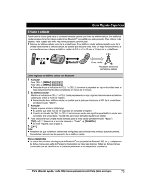 Page 75Para obtener ayuda, visite http://www.panasonic.com/help (solo en ingls)75Guía Rápida Española Enlace a celular
Puede usar la unidad para hacer o contestar llamadas usando una línea de teléfono celular. Sus teléfonos 
celulares deben tener tecnología inalámbrica Bluetooth® compatible con este producto. Para obtener más 
detalles, visite nuestro sitio web: http://www.panasonic.com/link2cell
LColoque su teléfono celular cerca de la unidad base. Si su teléfono celular está demasiado cerca de la 
unidad base...