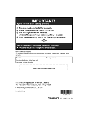 Page 88For your future reference
We recommend keeping a record of the following information to assist with any repair under
warranty.
Serial No.Date of purchase(found on the bottom of the base unit)Name and address of dealer
© Panasonic System Networks Co., Ltd. 2011
Printed in China*TG7731*
*TG7731*
 PNQX5106YA   TT1111MG2122  (D)1 Reconnect AC adaptor to the base unit.
2 Check if telephone line cord is connected.
3 Use rechargeable Ni-MH batteries.
     (Alkaline/Manganese/Ni-Cd batteries CANNOT be used.)
4...