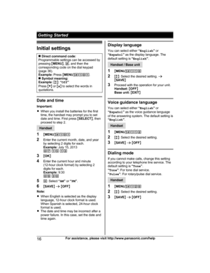 Page 16Initial settings
n  Direct command code:
Programmable settings can be accessed by
pressing  MMENU N,  # , and then the
corresponding code on the dial keypad
(page 36).
Example:  Press MMENU N#101 .
n  Symbol meaning:
Example:  M b N:  “Off ”
Press  MC N or  MD N to select the words in
quotations. Date and time
I
 mportant:
R When you install the batteries for the first
time, the handset may prompt you to set
date and time. First press  MSELECT N, then
proceed to step 2. Handset
1 MM

ENUN#101
2 Enter the...