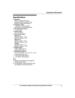 Page 9Specifications
R
S
tandard:
DECT 6.0 (Digital Enhanced
Cordless Telecommunications 6.0)
Bluetooth wireless technology 2.0
R Frequency range:
1.92 GHz to 1.93 GHz (DECT)
2.402 GHz to 2.48 GHz (Bluetooth)
R RF transmission power:
115 mW (max.)
R Power source:
120 V AC, 60 Hz
R Power consumption:
Base unit: *1
Standby: Approx. 1.2 W
Maximum: Approx. 4.5 W
Base unit: *2
Standby: Approx. 1.2 W
Maximum: Approx. 8.5 W
Charger:
Standby: Approx. 0.1 W
Maximum: Approx. 1.8 W
R USB Charger: *2
Output voltage: DC 5...