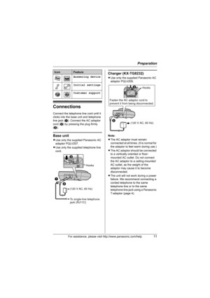 Page 11Preparation
For assistance, please visit http://www.panasonic.com/help11
Connections
Connect the telephone line cord until it 
clicks into the base unit and telephone 
line jack (A). Connect the AC adaptor 
cord (B) by pressing the plug firmly 
(C).
Base unit
LUse only the supplied Panasonic AC 
adaptor PQLV207.
LUse only the supplied telephone line 
cord.
Charger (KX-TG8232)
LUse only the supplied Panasonic AC 
adaptor PQLV209.
Note:
LThe AC adaptor must remain 
connected at all times. (It is normal for...