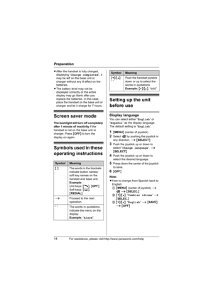 Page 14Preparation
14For assistance, please visit http://www.panasonic.com/help
LAfter the handset is fully charged, 
displaying “Charge completed”, it 
may be left on the base unit or 
charger without any ill effect on the 
batteries.
LThe battery level may not be 
displayed correctly or the entire 
display may go blank after you 
replace the batteries. In this case, 
place the handset on the base unit or 
charger and let it charge for 7 hours.
Screen saver mode
The backlight will turn off completely 
after 1...