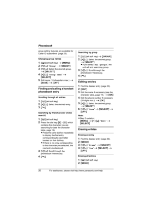 Page 20Phonebook
20For assistance, please visit http://www.panasonic.com/help
group setting features are available for 
Caller ID subscribers (page 23).
Changing group names
1{C} (left soft key) i {MENU}
2{V}/{^}: “Group” i {SELECT}
3{V}/{^}: Select the desired group. 
i {SELECT}
4{V}/{^}: “Group name” i {SELECT}
5Edit name (10 characters max.) i 
{SAVE} i {OFF}
Finding and calling a handset 
phonebook entry
Scrolling through all entries
1{C} (left soft key) 
2{V}/{^}: Select the desired entry.
3{C}
Searching...