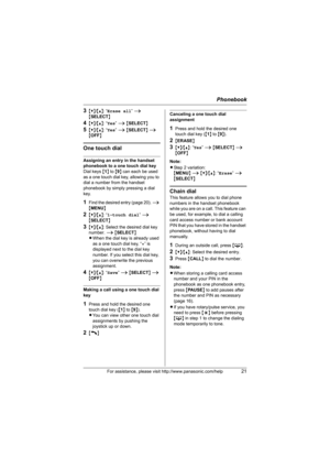 Page 21Phonebook
For assistance, please visit http://www.panasonic.com/help21
3{V}/{^}: “Erase all” i 
{SELECT}
4{V}/{^}: “Yes” i {SELECT}
5{V}/{^}: “Yes” i {SELECT} i {OFF}
One touch dial
Assigning an entry in the handset 
phonebook to a one touch dial key
Dial keys {1} to {9} can each be used 
as a one touch dial key, allowing you to 
dial a number from the handset 
phonebook by simply pressing a dial 
key.
1Find the desired entry (page 20). i 
{MENU}
2{V}/{^}: “1-touch dial” i 
{SELECT}
3{V}/{^}: Select the...