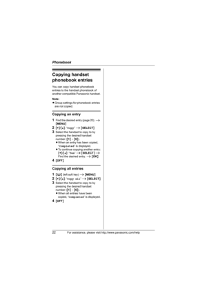Page 22Phonebook
22For assistance, please visit http://www.panasonic.com/help
Copying handset 
phonebook entries
You can copy handset phonebook 
entries to the handset phonebook of 
another compatible Panasonic handset.
Note:
LGroup settings for phonebook entries 
are not copied.
Copying an entry
1
Find the desired entry (page 20). i 
{MENU}
2{V}/{^}: “Copy” i {SELECT}
3Select the handset to copy to by 
pressing the desired handset 
number ({1} – {6}).
LWhen an entry has been copied, 
“Completed” is displayed....