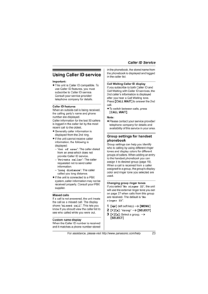 Page 23Caller ID Service
For assistance, please visit http://www.panasonic.com/help23
Using Caller ID service
Important:
LThis unit is Caller ID compatible. To 
use Caller ID features, you must 
subscribe to Caller ID service. 
Consult your service provider/
telephone company for details.
Caller ID features
When an outside call is being received, 
the calling party’s name and phone 
number are displayed.
Caller information for the last 50 callers 
is logged in the caller list by the most 
recent call to the...