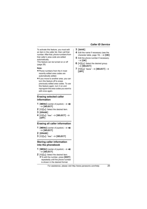 Page 25Caller ID Service
For assistance, please visit http://www.panasonic.com/help25
To activate this feature, you must edit 
an item in the caller list, then call that 
number. After that, phone numbers from 
that caller’s area code are edited 
automatically. 
This feature can be turned on or off 
(page 28).
Note:
LPhone numbers from the 4 most 
recently edited area codes are 
automatically edited.
LIf you move to another area, you can 
turn this feature off to erase 
previously edited area codes. To use...