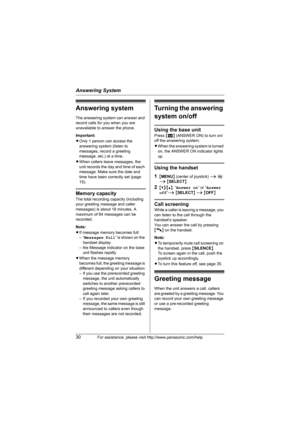 Page 30Answering System
30For assistance, please visit http://www.panasonic.com/help
Answering system
The answering system can answer and 
record calls for you when you are 
unavailable to answer the phone.
Important:
LOnly 1 person can access the 
answering system (listen to 
messages, record a greeting 
message, etc.) at a time.
LWhen callers leave messages, the 
unit records the day and time of each 
message. Make sure the date and 
time have been correctly set (page 
15).
Memory capacity
The total recording...