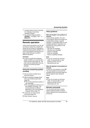 Page 33Answering System
For assistance, please visit http://www.panasonic.com/help33
*1 If pressed within the first 5 seconds 
of a message, the previous 
message is played.
*2 You can also erase as follows:
{ERASE} i {V}/{^}: “Yes” i 
{SELECT}
Remote operation
Using a touch-tone phone, you can call 
your phone number from outside and 
access the unit to listen to messages or 
change answering system settings. The 
unit’s voice guidance will prompt you to 
press certain dial keys to perform 
different...
