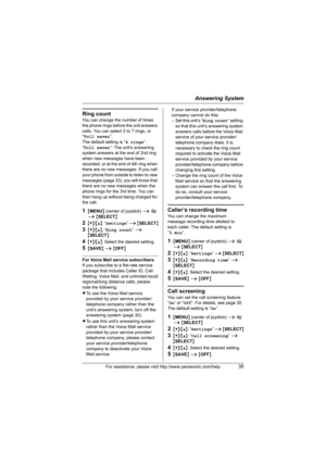 Page 35Answering System
For assistance, please visit http://www.panasonic.com/help35
Ring count
You can change the number of times 
the phone rings before the unit answers 
calls. You can select 2 to 7 rings, or 
“Toll saver”.
The default setting is “4 rings”.
“Toll saver”: The unit’s answering 
system answers at the end of 2nd ring 
when new messages have been 
recorded, or at the end of 4th ring when 
there are no new messages. If you call 
your phone from outside to listen to new 
messages (page 33), you...