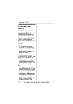 Page 36Voice Mail Service
36For assistance, please visit http://www.panasonic.com/help
Using Voice Mail 
service
Voice Mail is an automatic answering 
service offered by your service provider/
telephone company. After you 
subscribe to this service, the service 
provider/telephone company’s Voice 
Mail system will answer calls for you 
when you are unavailable to answer the 
phone or when your line is busy. 
Messages are recorded by the service 
provider/telephone company, not your 
telephone.
Important:
LTo...