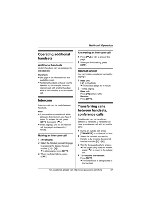 Page 37Multi-unit Operation
For assistance, please visit http://www.panasonic.com/help37
Operating additional 
handsets
Additional handsets
Up to 6 handsets can be registered to 
the base unit. 
Important:
LSee page 4 for information on the 
available model. 
LAdditional handsets will give you the 
freedom to, for example, have an 
intercom call with another handset 
while a third handset is on an outside 
call.
Intercom
Intercom calls can be made between 
handsets.
Note: 
LIf you receive an outside call while...