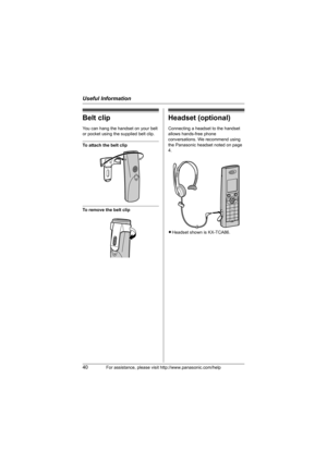 Page 40Useful Information
40For assistance, please visit http://www.panasonic.com/help
Belt clip
You can hang the handset on your belt 
or pocket using the supplied belt clip.
To attach the belt clip
To remove the belt clip
Headset (optional)
Connecting a headset to the handset 
allows hands-free phone 
conversations. We recommend using 
the Panasonic headset noted on page 
4.
LHeadset shown is KX-TCA86.
TG8231_8232.book  Page 40  Thursday, July 19, 2007  3:22 PM 