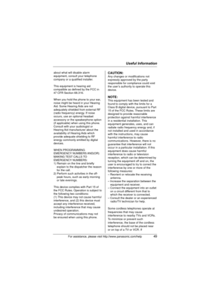 Page 49Useful Information
For assistance, please visit http://www.panasonic.com/help49
about what will disable alarm 
equipment, consult your telephone 
company or a qualified installer.
This equipment is hearing aid 
compatible as defined by the FCC in 
47 CFR Section 68.316.
When you hold the phone to your ear, 
noise might be heard in your Hearing 
Aid. Some Hearing Aids are not 
adequately shielded from external RF 
(radio frequency) energy. If noise 
occurs, use an optional headset 
accessory or the...