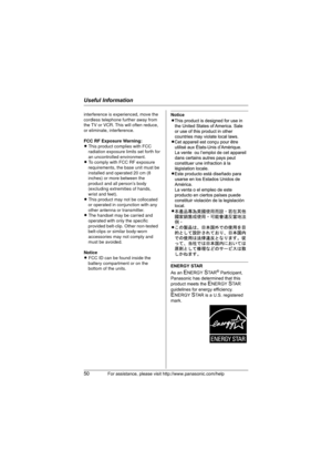 Page 50Useful Information
50For assistance, please visit http://www.panasonic.com/help
Notice
ENERGY STAR
As an 
ENERGY STA R® Participant, 
Panasonic has determined that this 
product meets the 
ENERGY STA R  
guidelines for energy efficiency. 
ENERGY STAR is a U.S. registered 
mark.
interference is experienced, move the 
cordless telephone further away from 
the TV or VCR. This will often reduce, 
or eliminate, interference.
FCC RF Exposure Warning:
L This product complies with FCC 
radiation exposure limits...