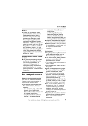 Page 7Introduction
For assistance, please visit http://www.panasonic.com/help7
Medical
LConsult the manufacturer of any 
personal medical devices, such as 
pacemakers or hearing aids, to 
determine if they are adequately 
shielded from external RF (radio 
frequency) energy. (The product 
operates in the frequency range of 
1.92 GHz to 1.93 GHz, and the power 
output is 125 mW (max.).) Do not use 
the product in health care facilities if 
any regulations posted in the area 
instruct you not to do so. Hospitals...