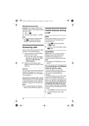 Page 16Making/Answering Calls
16
Example:If you need to dial the line 
access number “0” when making outside 
calls with a PBX:
1{0} i l
2Dial the phone number. i {C}
Note:
LA 3 second pause is inserted each 
time l is pressed. Repeat as 
needed to create longer pauses.
Answering calls
When a call is being received, the ringer 
indicator on the handset flashes.
1Lift the handset and press {C} or 
{s} when the unit rings.
LYou can also answer the call by 
pressing any dial key from {0} to 
{9}, {*}, or {#}. (Any...