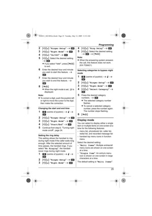 Page 25Programming
25
2{V}/{^}: “Ringer Setup” i M
3{V}/{^}: “Night Mode” i M
4{V}/{^}: “On/Off” i M
5{V}/{^}: Select the desired setting. 
i M
LIf you select “Off”, press {ih} 
to exit.
6Enter the desired hour and minute 
you wish to start this feature. i 
M
7Enter the desired hour and minute 
you wish to end this feature. i 
M
8{ih}
LWhen the night mode is set, f is 
displayed.
Note:
LTo correct a digit, push the joystick left 
or right to move the cursor to the digit, 
then make the correction.
Changing the...