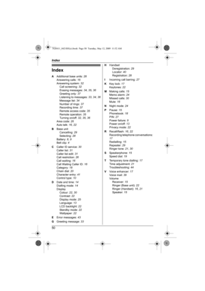 Page 50Index
50
Index
A Additional base units: 28
Answering calls: 16
Answering system: 32
Call screening: 32
Erasing messages: 34, 35, 36
Greeting only: 37
Listening to messages: 33, 34, 36
Message list: 34
Number of rings: 37
Recording time: 37
Remote access code: 35
Remote operation: 35
Turning on/off: 32, 35, 36
Area code: 26
Auto talk: 16, 22
B Base unit
Cancelling: 29
Selecting: 28
Battery: 8, 9
Belt clip: 4
C Caller ID service: 30
Caller list: 31
Caller list edit: 31
Call restriction: 26
Call waiting:...