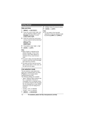 Page 14Getting Started
14For assistance, please visit http://www.panasonic.com/help
Date and time
1
{MENU } i  { # }{1 }{0}{1}
2Enter the current month, date, and 
year by selecting 2 digits for each.
Example: December 15, 2010
{ 1 }{2 } { 1 }{5 } { 1 }{0 }
3Enter the current hour and minute 
(12-hour clock format) by selecting 2 
digits for each.
Example: 9:30
{ 0 }{9 } { 3 }{0 }
4Press  {*} to select  “AM” or  “PM ”.
5{SAVE}  i  { OFF}
Note:
L When English is selected as the 
display language, 12-hour clock...