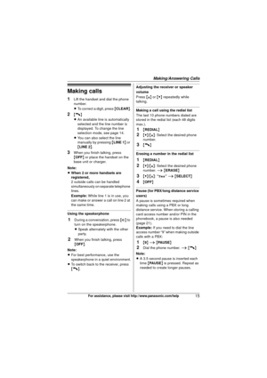 Page 15Making/Answering Calls
15For assistance, please visit http://www.panasonic.com/help
Making calls
1Lift the handset and dial the phone 
number.
LTo correct a digit, press  {CLEAR} .
2{C}
LAn available line is automatically 
selected and the line number is 
displayed. To change the line 
selection mode, see page 14.
L You can also select the line 
manually by pressing  {LINE 1 } or 
{ LINE 2 }.
3When you finish talking, press 
{OFF}  or place the handset on the 
base unit or charger.
Note:
L When 2 or more...