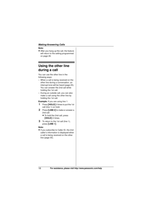 Page 18Making/Answering Calls
18For assistance, please visit http://www.panasonic.com/help
Note:
LAfter you hang up the call, the feature 
will return to the setting programmed 
on page 26.
Using the other line 
during a call
You can use the other line in the 
following ways:
– When a call is being received on the 
other line during a conversation, an 
interrupt tone will be heard (page 25). 
You can answer the 2nd call while 
holding the 1st call.
– During an outside call, you can also  make a call using the...