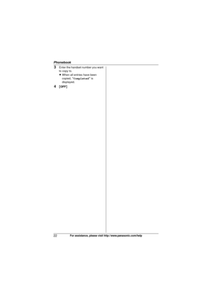 Page 22Phonebook
22For assistance, please visit http://www.panasonic.com/help
3Enter the handset number you want 
to copy to.
LWhen all entries have been 
copied,  “Completed” is 
displayed.
4{ OFF }
TG9321(e).book  Page 22  Friday, May 28, 2010  4:34 PM 