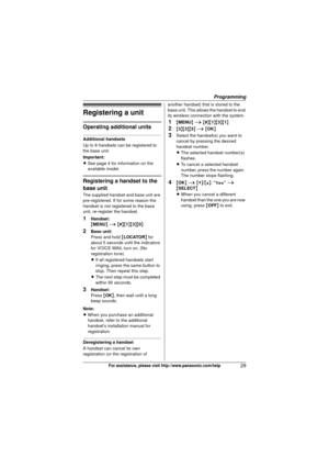Page 29Programming
29For assistance, please visit http://www.panasonic.com/help
Registering a unit
Operating additional units
Additional handsets
Up to 6 handsets can be registered to 
the base unit.
Important:
LSee page 4 for information on the 
available model.
Registering a handset to the 
base unit
The supplied handset and base unit are 
pre-registered. If for some reason the 
handset is not registered to the base 
unit, re-register the handset.
1Handset:
{MENU } i  { # }{1 }{3}{0}
2Base unit:
Press and...