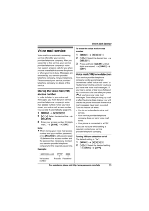 Page 33Voice Mail Service
33For assistance, please visit http://www.panasonic.com/help
Voice mail service
Voice mail is an automatic answering 
service offered by your service 
provider/telephone company. After you 
subscribe to this service, your service 
provider/telephone company’s voice 
mail system answers calls for you when 
you are unavailable to answer the phone 
or when your line is busy. Messages are 
recorded by your service provider/
telephone company, not your telephone. 
Please contact your...