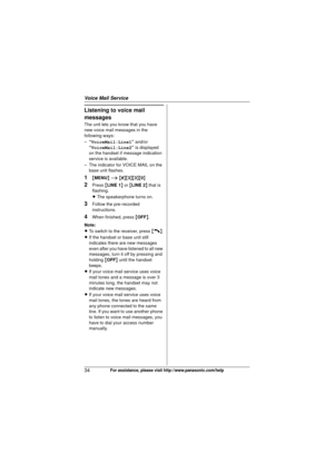 Page 34Voice Mail Service
34For assistance, please visit http://www.panasonic.com/help
Listening to voice mail 
messages
The unit lets you know that you have 
new voice mail messages in the 
following ways:
–“VoiceMail:Line1 ” and/or 
“ VoiceMail:Line2 ” is displayed 
on the handset if message indication 
service is available.
– The indicator for VOICE MAIL on the  base unit flashes.
1{MENU } i  { # }{3 }{3}{0}
2Press  {LINE 1 } or  {LINE 2 } that is 
flashing.
L The speakerphone turns on.
3Follow the...