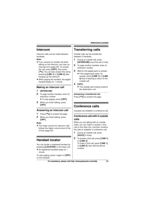 Page 35Intercom/Locator
35For assistance, please visit http://www.panasonic.com/help
Intercom
Intercom calls can be made between 
handsets.
Note:
LIf you receive an outside call while 
talking on the intercom, you hear an 
interrupt tone (page 25). To answer 
the call, press  {OFF }, then press 
{C}. You can also answer the call by 
pressing  {LINE 1 } or  {LINE 2 } after 
hanging up the intercom.
L When paging the handset, the paged 
handset beeps for 1 minute.
Making an intercom call
1
{INTERCOM }
2To page...
