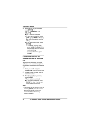 Page 36Intercom/Locator
36For assistance, please visit http://www.panasonic.com/help
3When the 2nd call is connected, 
press {MENU }.  i
{V} /{^} : “Conference ” i  
{ SELECT }
L The 2 calls are combined.
L To hang up only one line, press 
{LINE 1 } or { LINE 2 } for the party 
with which you want to continue 
talking.
L To put both lines on hold, press 
{HOLD }.
– To talk with only one caller,  press  {LINE 1 } or { LINE 2 } for 
the party with which you want to 
continue talking.
– To resume both lines, press...
