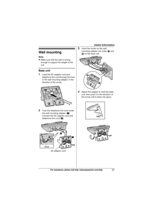 Page 37Useful Information
37For assistance, please visit http://www.panasonic.com/help
Wall mounting
Note:
LMake sure that the wall is strong 
enough to support the weight of the 
unit.
Base unit
1
Lead the AC adaptor cord and 
telephone line cord through the hole 
in the wall mounting adaptor in the 
direction of the arrow.
2Tuck the telephone line cord inside 
the wall mounting adaptor ( A). 
Connect the AC adaptor cord and 
telephone line cord ( B).
3Insert the hooks on the wall 
mounting adaptor into holes...