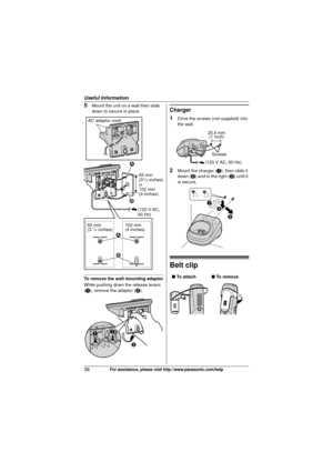 Page 38Useful Information
38For assistance, please visit http://www.panasonic.com/help
5Mount the unit on a wall then slide 
down to secure in place.
To remove the wall mounting adaptor
While pushing down the release levers 
(A), remove the adaptor ( B).
Charger
1
Drive the screws (not supplied) into 
the wall.
2Mount the charger ( A), then slide it 
down ( B) and to the right ( C) until it 
is secure.
Belt clip
83 mm 
(31/4 inches)or102 mm 
(4 inches)
(120 V AC, 
60 Hz)
83 mm
(3 1/4 inches) 102 mm
(4 inches)...