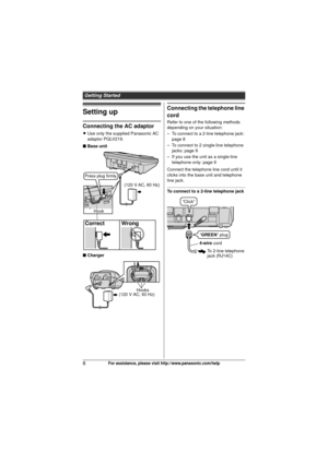 Page 8Getting Started
8For assistance, please visit http://www.panasonic.com/help
Setting up
Connecting the AC adaptor
LUse only the supplied Panasonic AC 
adaptor PQLV219.
■ Base unit
■ Charger
Connecting the telephone line 
cord
Refer to one of the following methods 
depending on your situation:
– To connect to a 2-line telephone jack: 
page 8
– To connect to 2 single-line telephone  jacks: page 9
– If you use the unit as a single-line  telephone only: page 9
Connect the telephone line cord until it 
clicks...