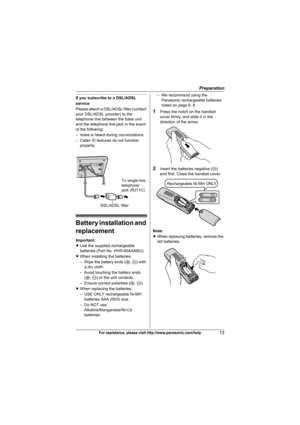 Page 13Preparation
13For assistance, please visit http://www.panasonic.com/help
If you subscribe to a DSL/ADSL 
service
Please attach a DSL/ADSL filter (contact 
your DSL/ADSL provider) to the 
telephone line between the base unit 
and the telephone line jack in the event 
of the following:
– noise is heard during conversations.
– Caller ID features do not function 
properly.
Battery installation and 
replacement
Important:
LUse the supplied rechargeable 
batteries (Part No. HHR-65AAABU).
LWhen installing the...