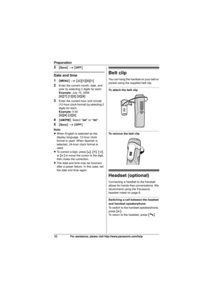 Page 16Preparation
16For assistance, please visit http://www.panasonic.com/help
3{Save} i {OFF}
Date and time
1
{MENU} i {#}{1}{0}{1}
2Enter the current month, date, and 
year by selecting 2 digits for each.
Example:July 15, 2008
{0}{7} {1}{5} {0}{8}
3Enter the current hour and minute 
(12-hour clock format) by selecting 2 
digits for each.
Example:9:30
{0}{9} {3}{0}
4{AM/PM}: Select “AM” or “PM”.
5{Save} i {OFF}
Note:
LWhen English is selected as the 
display language, 12-hour clock 
format is used. When...