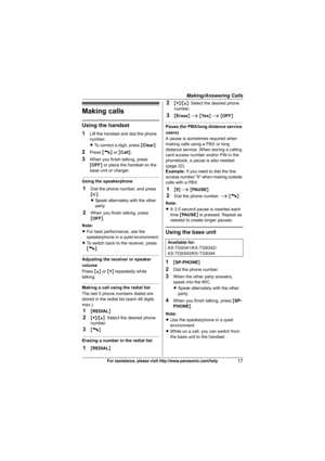 Page 17Making/Answering Calls
17For assistance, please visit http://www.panasonic.com/help
Making calls
Using the handset
1
Lift the handset and dial the phone 
number.
LTo correct a digit, press {Clear}.
2Press {C} or {Call}.
3When you finish talking, press 
{OFF} or place the handset on the 
base unit or charger.
Using the speakerphone
1Dial the phone number, and press 
{s}.
LSpeak alternately with the other 
party.
2When you finish talking, press 
{OFF}.
Note:
LFor best performance, use the 
speakerphone in...