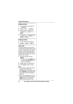 Page 22Shared Phonebook
22For assistance, please visit http://www.panasonic.com/help
Editing entries
1
Find the desired entry (page 21). 
i {Option}
2{V}/{^}: “Edit” i {Select}
3Edit the name if necessary (16 
characters max.; page 21). i 
{Next}
4Edit the phone number if necessary 
(32 digits max.). i {Next} i 
{Save} i {OFF}
Erasing entries
1
Find the desired entry (page 21).
2{Erase} i {Ye s} i {OFF}
Chain dial
This feature allows you to dial phone 
numbers in the phonebook while you are 
on a call. This...