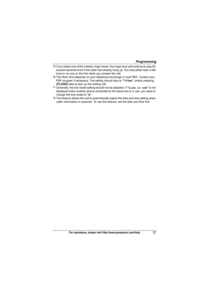 Page 27Programming
27For assistance, please visit http://www.panasonic.com/help
*5 If you select one of the melody ringer tones, the ringer tone will continue to play for 
several seconds even if the caller has already hung up. You may either hear a dial 
tone or no one on the line when you answer the call.
*6 The flash time depends on your telephone exchange or host PBX. Contact your 
PBX supplier if necessary. The setting should stay at “700ms” unless pressing 
{FLASH} fails to pick up the waiting call.
*7...