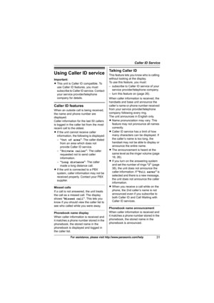 Page 31Caller ID Service
31For assistance, please visit http://www.panasonic.com/help
Using Caller ID service
Important:
LThis unit is Caller ID compatible. To 
use Caller ID features, you must 
subscribe to Caller ID service. Contact 
your service provider/telephone 
company for details.
Caller ID features
When an outside call is being received, 
the name and phone number are 
displayed.
Caller information for the last 50 callers 
is logged in the caller list from the most 
recent call to the oldest.
LIf the...