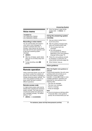 Page 37Answering System
37For assistance, please visit http://www.panasonic.com/help
Voice memo
Recording a voice memo
You can use the base unit to leave a 
voice memo (voice message) for 
yourself or someone else (max. 3 
minutes). Voice memos can be played 
back later with the same operation used 
to play back answering system 
messages.
1{MEMO}
2After the unit beeps, speak clearly 
about 20 cm (8 inches) away from 
the MIC.
3To stop recording, press {■} 
(STOP).
Remote operation
Using a touch-tone phone, you...
